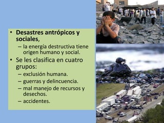 • Desastres antrópicos y
sociales,
– la energía destructiva tiene
origen humano y social.
• Se les clasifica en cuatro
grupos:
– exclusión humana.
– guerras y delincuencia.
– mal manejo de recursos y
desechos.
– accidentes.
 