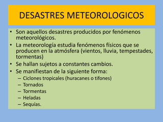 DESASTRES METEOROLOGICOS
• Son aquellos desastres producidos por fenómenos
meteorológicos.
• La meteorología estudia fenómenos físicos que se
producen en la atmósfera (vientos, lluvia, tempestades,
tormentas)
• Se hallan sujetos a constantes cambios.
• Se manifiestan de la siguiente forma:
– Ciclones tropicales (huracanes o tifones)
– Tornados
– Tormentas
– Heladas
– Sequías.
 