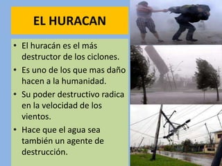 EL HURACAN
• El huracán es el más
destructor de los ciclones.
• Es uno de los que mas daño
hacen a la humanidad.
• Su poder destructivo radica
en la velocidad de los
vientos.
• Hace que el agua sea
también un agente de
destrucción.
 