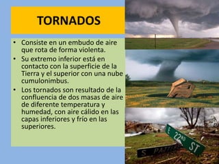 TORNADOS
• Consiste en un embudo de aire
que rota de forma violenta.
• Su extremo inferior está en
contacto con la superficie de la
Tierra y el superior con una nube
cumulonimbus.
• Los tornados son resultado de la
confluencia de dos masas de aire
de diferente temperatura y
humedad, con aire cálido en las
capas inferiores y frío en las
superiores.
 