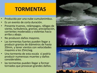 TORMENTAS
• Producida por una nube cumulonimbus.
• Es un evento de corta duración.
• Presenta truenos, relámpagos, ráfagas de
viento, turbulencia, granizo, precipitación,
corrientes moderadas y violentas hacia
arriba y abajo.
• No producen daños mayores.
• Las tormentas fuertes pueden llegar a
producir granizo de diámetros de hasta
20mm, y tener vientos con velocidades
mayores a los 25m/seg.
• Una tormenta de esta escala sí podría
producir numerosas muertes y daños
considerables.
• las tormentas pueden llegar a formar
tornados que provocan grandes daños.
 