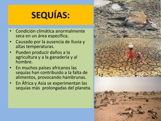 SEQUÍAS:
• Condición climática anormalmente
seca en un área específica.
• Causado por la ausencia de lluvia y
altas temperaturas.
• Pueden producir daños a la
agricultura y a la ganadería y al
hombre.
• En muchos países africanos las
sequías han contribuido a la falta de
alimentos, provocando hambrunas.
• En África y Asia se experimentan las
sequías más prolongadas del planeta.
 