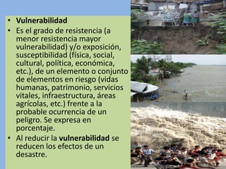 • Vulnerabilidad
• Es el grado de resistencia (a
menor resistencia mayor
vulnerabilidad) y/o exposición,
susceptibilidad (física, social,
cultural, política, económica,
etc.), de un elemento o conjunto
de elementos en riesgo (vidas
humanas, patrimonio, servicios
vitales, infraestructura, áreas
agrícolas, etc.) frente a la
probable ocurrencia de un
peligro. Se expresa en
porcentaje.
• Al reducir la vulnerabilidad se
reducen los efectos de un
desastre.
 
