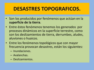 DESASTRES TOPOGRAFICOS.
• Son los producidos por fenómenos que actúan en la
superficie de la tierra.
• Entre éstos fenómenos tenemos los generados por
procesos dinámicos en la superficie terrestre, como
son los deslizamientos de tierra, derrumbes, aludes,
aluviones o huaicos.
• Entre los fenómenos topológicos que con mayor
frecuencia provocan desastres, están los siguientes:
– Inundaciones.
– Avalanchas.
– Deslizamientos.
 