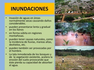 INUNDACIONES
• Invasión de aguas en áreas
normalmente secas causando daños
considerables.
• pueden presentarse lenta y gradual
en los llanos
• en forma súbita en regiones
montañosas.
• pueden tener causas naturales, como
la incidencia de lluvias, mareas altas,
deshielos, etc.
• pueden también ser provocadas por
el hombre.
• La tala inmoderada de los bosques y
de la vegetación existente, acelera la
erosión del suelo provocando que
éste pierda su capacidad de absorber
el agua.
 