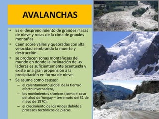 AVALANCHAS
• Es el desprendimiento de grandes masas
de nieve y rocas de la cima de grandes
montañas.
• Caen sobre valles y quebradas con alta
velocidad sembrando la muerte y
destrucción.
• se producen zonas montañosas del
mundo en donde la inclinación de las
laderas es suficientemente acentuada y
existe una gran propensión a la
precipitación en forma de nieve.
• Se asume como causas:
– el calentamiento global de la tierra o
efecto invernadero,
– los movimientos sísmicos (como el caso
del alud de Yungay – terremoto del 31 de
mayo de 1970),
– el crecimiento de los Andes debido a
procesos tectónicos de placas.
 
