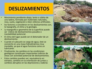 DESLIZAMIENTOS
• Movimiento pendiente abajo, lento o súbito de
una ladera, formada por materiales naturales,
roca, suelo, vegetación o bien rellenos artificiales.
• los factores a considerar en los deslizamientos son,
la topografía, el clima y la geología.
• La topografía o geometría de la superficie puede
ser indicio de deslizamientos pasados o
inestabilidad potencial.
• El clima del lugar puede ser el detonador de un
deslizamiento.
• Cuando el subsuelo se carga de agua, éste se
convierte en una masa hidrodinámica muy
inestable, ya que el agua funciona como un
lubricante.
• Finalmente, los cambios en las condiciones
geológicas constituyen importantes indicios de
áreas con actividad potencial de deslizamientos.
• Estos cambios pueden ser; equivalencia en
estratos, cambios en la orientación de juntas y
cambios abruptos en las depresiones y laderas
 