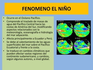 FENOMENO EL NIÑO
• Ocurre en el Océano Pacífico.
• Comprende el traslado de masas de
agua del Pacífico Central hacia las
costas de América del Sur, modificando
aspectos relacionados con la
meteorología, oceanografía e hidrología
del mar adyacente.
• Afecta principalmente a Ecuador y Perú.
• Se debe al calentamiento de las aguas
superficiales del mar sobre el Pacífico
Ecuatorial y frente a la costa.
• Se traduce en cambios climáticos que
pueden afectar vastas regiones del
continente sudamericano, y cambios,
según algunos autores, a nivel global.
 