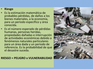 • Riesgo
• Es la estimación matemática de
probables pérdidas, de daños a los
bienes materiales, a la economía,
para un periodo específico y área
conocida.
• Es el número esperado de pérdidas
humanas, personas heridas,
propiedades dañadas e interrupción
de actividades económicas debido a
fenómenos naturales particulares
para un área dada y un periodo de
referencia. Es la probabilidad de que
el desastre suceda.
RIESGO = PELIGRO x VULNERABILIDAD
 