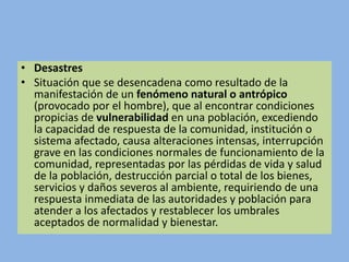 • Desastres
• Situación que se desencadena como resultado de la
manifestación de un fenómeno natural o antrópico
(provocado por el hombre), que al encontrar condiciones
propicias de vulnerabilidad en una población, excediendo
la capacidad de respuesta de la comunidad, institución o
sistema afectado, causa alteraciones intensas, interrupción
grave en las condiciones normales de funcionamiento de la
comunidad, representadas por las pérdidas de vida y salud
de la población, destrucción parcial o total de los bienes,
servicios y daños severos al ambiente, requiriendo de una
respuesta inmediata de las autoridades y población para
atender a los afectados y restablecer los umbrales
aceptados de normalidad y bienestar.
 