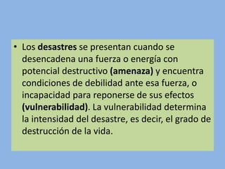 • Los desastres se presentan cuando se
desencadena una fuerza o energía con
potencial destructivo (amenaza) y encuentra
condiciones de debilidad ante esa fuerza, o
incapacidad para reponerse de sus efectos
(vulnerabilidad). La vulnerabilidad determina
la intensidad del desastre, es decir, el grado de
destrucción de la vida.
 