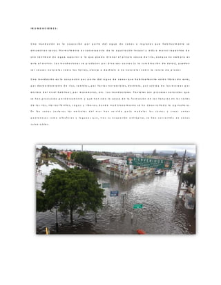 I N U N D A C I O N E S :
U n a in u n d a c ió n e s la o c u p a c ió n p o r p a r t e d e l a g u a d e z o n a s o r e g io n e s q u e h a b it u a lm e n t e s e
e n c u e n t r a n s e c a s . N o r m a lm e n t e e s c o n s e c u e n c ia d e la a p o r t a c ió n in u s u a l y m á s o m e n o s r e p e n t in a d e
u n a c a n t id a d d e a g u a s u p e r io r a la q u e p u e d e d r e n a r e l p r o p io c a u c e d e l r ío , a u n q u e n o s ie m p r e e s
e s t e e l m o t iv o . L a s in u n d a c io n e s s e p r o d u c e n p o r d iv e r s a s c a u s a s ( o la c o m b in a c ió n d e é s t a s ) , p u e d e n
s e r c a u s a s n a t u r a le s c o m o la s llu v ia s , o le a je o d e s h ie lo o n o n a t u r a le s c o m o la r o t u r a d e p r e s a s
U n a in u n d a c ió n e s la o c u p a c ió n p o r p a r t e d e l a g u a d e z o n a s q u e h a b it u a lm e n t e e s t á n lib r e s d e e s t a ,
p o r d e s b o r d a m ie n t o d e r ío s , r a m b la s , p o r llu v ia s t o r r e n c ia le s , d e s h ie lo , p o r s u b id a d e la s m a r e a s p o r
e n c im a d e l n iv e l h a b it u a l, p o r m a r e m o t o s , e t c . L a s in u n d a c io n e s f lu v ia le s s o n p r o c e s o s n a t u r a le s q u e
s e h a n p r o d u c id o p e r ió d ic a m e n t e y q u e h a n s id o la c a u s a d e la f o r m a c ió n d e la s lla n u r a s e n lo s v a lle s
d e lo s r ío s , t ie r r a s f é r t ile s , v e g a s y r ib e r a s , d o n d e t r a d ic io n a lm e n t e s e h a d e s a r r o lla d o la a g r ic u lt u r a .
E n la s z o n a s c o s t e r a s lo s e m b a t e s d e l m a r h a n s e r v id o p a r a m o d e la r la s c o s t a s y c r e a r z o n a s
p a n t a n o s a s c o m o a lb u f e r a s y la g u n a s q u e , t r a s s u o c u p a c ió n a n t r ó p ic a , s e h a n c o n v e r t id o e n z o n a s
v u ln e r a b le s .
 