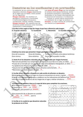 1.Escribe la letra según el tipo de riesgo al que hace referencia cada imagen.
A. Erupción volcánica B. Inundación C. Maremoto D. Incendio o explosión
2.Subraya las zonas que presentan riesgos geológicos en los continentes.
Zona de huracanes Zonas de heladas Puntos de contacto entre placas tectónicas
Zona sísmica Zona volcánica Zonas que se pueden inundar.
3. Anota N en los desastres naturales y H, en los generados por riesgos humanos.
*Derrame de petróleo tras rompimiento de oleoducto ocurrido en la selva, en 2010. ……………
*El paso de un tornado por una región con alta vulnerabilidad en Bangladesh, en 2013. ……….
*La epidemia de influenza humana en Perú, en 2009. ……………
*Sequías de más de una década en países africanos como Somalia. …………
*Maremoto que afectó a Japón en 2011. ………
4. Escribe Antes, Durante o Después en cada acción al enfrentar un desastre.
Mantener la calma, evacuar el lugar en el que se encuentren sin correr, ni gritar. …………………
Dirigirse a los albergues designados y colaborar con las indicaciones de Defensa Civil. ………….
Informar a la población acerca de los riesgos de un lugar y realizar simulacros. ……………………..
5.Encuentra las palabras clave en la sopa de letras para completar las oraciones.
a) Es necesario conocer los…………………. que
se tienen en la………………, el…………………..
o la escuela, para prevenir un………………..
b) La prevención de un desastre es cuestión
de……………… ó …………………. para la
………………………… .
6. Escribe en tu cuaderno que desastres naturales
Se producen en el Perú
100Pretic.com
B D A
H
N
H
N
N
Durante
Después
Antes
riesgos
casa trabajo
desastre.
vida muerte
población.
 