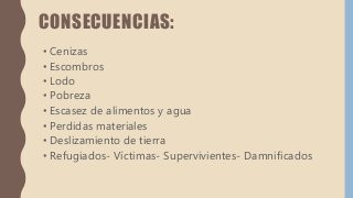 CONSECUENCIAS:
• Cenizas
• Escombros
• Lodo
• Pobreza
• Escasez de alimentos y agua
• Perdidas materiales
• Deslizamiento de tierra
• Refugiados- Víctimas- Supervivientes- Damnificados
 