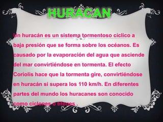 HURACANUn huracán es un sistema tormentoso cíclico a baja presión que se forma sobre los océanos. Es causado por la evaporación del agua que asciende del mar convirtiéndose en tormenta. El efecto Coriolis hace que la tormenta gire, convirtiéndose en huracán si supera los 110 km/h. En diferentes partes del mundo los huracanes son conocido como ciclones o tifones . 