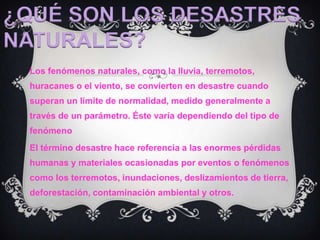 ¿QUÉ SON LOS DESASTRES NATURALES?Los fenómenos naturales, como la lluvia, terremotos, huracanes o el viento, se convierten en desastre cuando superan un límite de normalidad, medido generalmente a través de un parámetro. Éste varía dependiendo del tipo de fenómenoEl término desastre hace referencia a las enormes pérdidas humanas y materiales ocasionadas por eventos o fenómenos como los terremotos, inundaciones, deslizamientos de tierra, deforestación, contaminación ambiental y otros.