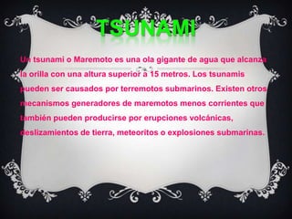 tsunamiUn tsunami o Maremoto es una ola gigante de agua que alcanza la orilla con una altura superior a 15 metros. Los tsunamis pueden ser causados por terremotos submarinos. Existen otros mecanismos generadores de maremotos menos corrientes que también pueden producirse por erupciones volcánicas, deslizamientos de tierra, meteoritos o explosiones submarinas. 
