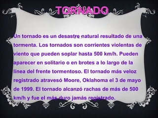 TORNADOUn tornado es un desastre natural resultado de una tormenta. Los tornados son corrientes violentas de viento que pueden soplar hasta 500 km/h. Pueden aparecer en solitario o en brotes a lo largo de la línea del frente tormentoso. El tornado más veloz registrado atravesó Moore, Oklahoma el 3 de mayo de 1999. El tornado alcanzó rachas de más de 500 km/h y fue el más duro jamás registrado.