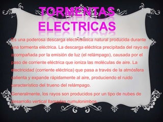 TORMENTAS ELECTRICASEs una poderosa descarga electrostática natural producida durante una tormenta eléctrica. La descarga eléctrica precipitada del rayo es acompañada por la emisión de luz (el relámpago), causada por el paso de corriente eléctrica que ioniza las moléculas de aire. La electricidad (corriente eléctrica) que pasa a través de la atmósfera calienta y expande rápidamente al aire, produciendo el ruido característico del trueno del relámpago.Generalmente, los rayos son producidos por un tipo de nubes de desarrollo vertical llamadas cumulonimbos.