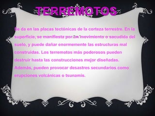 TERREMOTOSSe da en las placas tectónicas de la corteza terrestre. En la superficie, se manifiesta por un movimiento o sacudida del suelo, y puede dañar enormemente las estructuras mal construidas. Los terremotos más poderosos pueden destruir hasta las construcciones mejor diseñadas. Además, pueden provocar desastres secundarios como erupciones volcánicas o tsunamis.