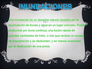 INUNDACIONESUna inundación es un desastre natural causado por la acumulación de lluvias y agua en un lugar concreto. Puede producirse por lluvia continua, una fusión rápida de grandes cantidades de hielo, o ríos que reciben un exceso de precipitación y se desbordan, y en menos ocasiones por la destrucción de una presa. 