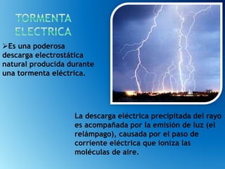 La descarga eléctrica precipitada del rayo
es acompañada por la emisión de luz (el
relámpago), causada por el paso de
corriente eléctrica que ioniza las
moléculas de aire.
Es una poderosa
descarga electrostática
natural producida durante
una tormenta eléctrica.
 