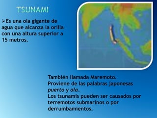 También llamada Maremoto.
Proviene de las palabras japonesas
puerto y ola.
Los tsunamis pueden ser causados por
terremotos submarinos o por
derrumbamientos.
Es una ola gigante de
agua que alcanza la orilla
con una altura superior a
15 metros.
 