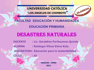 UNIVERSIDAD CATÓLICA  “LOS ANGELES DE CHIMBOTE” FACULTAD  EDUCACIÓN Y HUMANIDADES EDUCACIÓN PRIMARIA DESASTRES NATURALES DOCENTE: Lic. Geraldine Parihuaman Quinde ALUMNA	: Reátegui Vilcas Elena Katy  ASIGNATURA: Educación para la sostenibilidad  CICLO: IV HUACHO – PERÚ 2011 