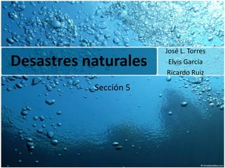 Desastresnaturales José L. Torres Elvis García Ricardo Ruiz  Sección 5 