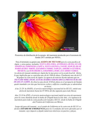 Pronostico de distribución de la energía del maremoto producido por el terremoto de
                           Sendai 2011 emitido por NOAA.

   Tras el terremoto se genero una ALERTA DE TSUNAMI para la costa pacifica de
 Japón y otros países, incluidos NUEVA ZELANDA, AUSTRALIA, RUSIA, GUAM,
  FILIPINAS, INDONESIA, PAPÚA, NUEVA GUINEA, NAURU, HAWÁI, ISLAS
 MARINAS DEL NORTE, ESTADOS UNIDOS, TAIWÁN, AMERICA CENTRAL,
     MEXICO y en SUDAMERICA, COLOMBIA, PERÚ, ECUADOR Y CHILE.
 La alerta de tsunami emitida por Japón fue la mas grave en la escala local de Alerta,
lo que implicaba que se esperaba una ola de 10M de altura. Finalmente una ola de 0,5
    M golpeo la costa norte de Japón. La agencia de noticias Kyodo informo que un
 TSUNAMI MIDE 4M DE ALTURA HABRIA GOLPEADO LA PREFECTURA DE
IWATE EN JAPÓN. Se observa una ola de 10 M de altura en el aeropuerto de Sendai,
quedo inundado con olas que barrieron coches y edificios a medida que se adentraban
                                       en tierra.
 A las 21:28 hs.(HAST), el servicio metereológico nacional de los EE.UU. emitió una
       alerta de maremoto hasta las 07:00 hs del dia siguiente para todo Hawai.

Alas 23:33 hs (PST), el servicio metereologico nacional emitió un aviso de maremoto
para la costa Alaskeña desde la bahía de Chignik hasta la Isla Attu y la vigilancia de
maremoto para toda la costa pacifica de Canadá y EE.UU. desde la bahía de Chignik
                       ala Frontera de California con México.

 Luego del paso del tsunami , en el estado de California en la costa este de EE.UU se
declaro ESTADO DE EMERGENCIA para los 4 condados del norte afectados por el
      tsunami, cuyo impacto a dejado numerosos destrozos en puertos y playas.
 