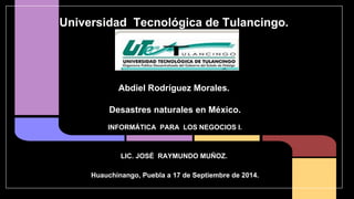 Universidad Tecnológica de Tulancingo. 
Abdiel Rodríguez Morales. 
Desastres naturales en México. 
INFORMÁTICA PARA LOS NEGOCIOS I. 
LIC. JOSÉ RAYMUNDO MUÑOZ. 
Huauchinango, Puebla a 17 de Septiembre de 2014. 
 