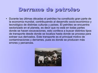 Derrame de petroleoDerrame de petroleo
● Durante las últimas décadas el petróleo ha constituido gran parte de
la economía mundial, contribuyendo al desarrollo socio-económico y
tecnológico de distintas culturas y países. El petróleo se encuentra
sectorizado en el planeta, es decir que no está en todas partes
donde se hacen excavaciones, esto conlleva a buscar distintos tipos
de transporte desde donde se localiza hasta donde se procesa para
extraer sus derivados. Este transporte es el principal motivo de
contaminaciones y derrames, pues es donde se producen más
errores y percances.
 