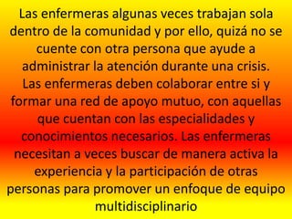 Las enfermeras algunas veces trabajan sola
dentro de la comunidad y por ello, quizá no se
cuente con otra persona que ayude a
administrar la atención durante una crisis.
Las enfermeras deben colaborar entre si y
formar una red de apoyo mutuo, con aquellas
que cuentan con las especialidades y
conocimientos necesarios. Las enfermeras
necesitan a veces buscar de manera activa la
experiencia y la participación de otras
personas para promover un enfoque de equipo
multidisciplinario
 