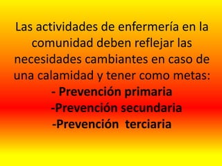 Las actividades de enfermería en la
comunidad deben reflejar las
necesidades cambiantes en caso de
una calamidad y tener como metas:
- Prevención primaria
-Prevención secundaria
-Prevención terciaria
 