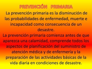 La prevención primaria es la disminución de
las probabilidades de enfermedad, muerte e
incapacidad como consecuencia de un
desastre.
La prevención primaria comienza antes de que
aparezca una calamidad, comprende todos los
aspectos de planificación del suministro de
atención médica y de enfermería y la
preparación de las actividades básicas de la
vida diaria en condiciones de desastre.
 