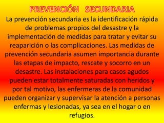 La prevención secundaria es la identificación rápida
de problemas propios del desastre y la
implementación de medidas para tratar y evitar su
reaparición o las complicaciones. Las medidas de
prevención secundaria asumen importancia durante
las etapas de impacto, rescate y socorro en un
desastre. Las instalaciones para casos agudos
pueden estar totalmente saturadas con heridos y
por tal motivo, las enfermeras de la comunidad
pueden organizar y supervisar la atención a personas
enfermas y lesionadas, ya sea en el hogar o en
refugios.
 
