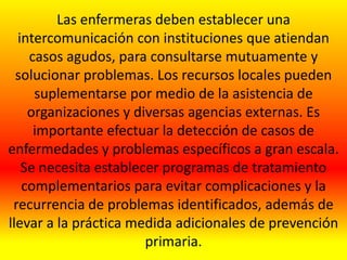 Las enfermeras deben establecer una
intercomunicación con instituciones que atiendan
casos agudos, para consultarse mutuamente y
solucionar problemas. Los recursos locales pueden
suplementarse por medio de la asistencia de
organizaciones y diversas agencias externas. Es
importante efectuar la detección de casos de
enfermedades y problemas específicos a gran escala.
Se necesita establecer programas de tratamiento
complementarios para evitar complicaciones y la
recurrencia de problemas identificados, además de
llevar a la práctica medida adicionales de prevención
primaria.
 