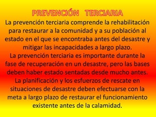 La prevención terciaria comprende la rehabilitación
para restaurar a la comunidad y a su población al
estado en el que se encontraba antes del desastre y
mitigar las incapacidades a largo plazo.
La prevención terciaria es importante durante la
fase de recuperación en un desastre, pero las bases
deben haber estado sentadas desde mucho antes.
La planificación y los esfuerzos de rescate en
situaciones de desastre deben efectuarse con la
meta a largo plazo de restaurar el funcionamiento
existente antes de la calamidad.
 