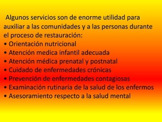 Algunos servicios son de enorme utilidad para
auxiliar a las comunidades y a las personas durante
el proceso de restauración:
• Orientación nutricional
• Atención medica infantil adecuada
• Atención médica prenatal y postnatal
• Cuidado de enfermedades crónicas
• Prevención de enfermedades contagiosas
• Examinación rutinaria de la salud de los enfermos
• Asesoramiento respecto a la salud mental
 