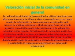 Las valoraciones iniciales de la comunidad se utilizan para tener una
idea panorámica de esta última y situar a los problemas en un marco
amplio. La información de las valoraciones mencionadas suele
provenir de múltiples disciplinas .Muchos grupos fuera del área de
desastre, como instituciones gubernamentales o de voluntarios,
necesitan recibir reportes formales antes de suministrar auxilio. Las
decisiones respecto a servicios y programas asistenciales se basan a
menudo en la valoración inicial de una comunidad, la cual se utiliza
durante varias etapas de un desastre e incluyen la preparación previa
a la catástrofe, la respuesta de emergencia y el proceso de
recuperación.
 