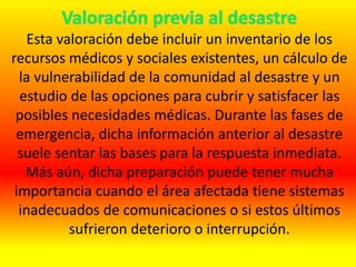 Esta valoración debe incluir un inventario de los
recursos médicos y sociales existentes, un cálculo de
la vulnerabilidad de la comunidad al desastre y un
estudio de las opciones para cubrir y satisfacer las
posibles necesidades médicas. Durante las fases de
emergencia, dicha información anterior al desastre
suele sentar las bases para la respuesta inmediata.
Más aún, dicha preparación puede tener mucha
importancia cuando el área afectada tiene sistemas
inadecuados de comunicaciones o si estos últimos
sufrieron deterioro o interrupción.
 