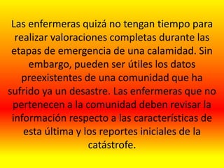 Las enfermeras quizá no tengan tiempo para
realizar valoraciones completas durante las
etapas de emergencia de una calamidad. Sin
embargo, pueden ser útiles los datos
preexistentes de una comunidad que ha
sufrido ya un desastre. Las enfermeras que no
pertenecen a la comunidad deben revisar la
información respecto a las características de
esta última y los reportes iniciales de la
catástrofe.
 