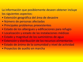 La información que posiblemente deseen obtener incluye
los siguientes aspectos:
• Extensión geográfica del área de desastre
• Número de personas afectadas
• Principales problemas preexistentes
• Estado de los albergues y edificaciones para refugio
• Localización y estado de las instalaciones médicas
• Estado y magnitud de los suministros de agua
• Extensión y distribución de los recursos alimentarios
• Estado de ánimo de la comunidad y nivel de actividad
• Proyectos de auxilio en marcha
 