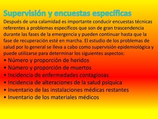 Después de una calamidad es importante conducir encuestas técnicas
referentes a problemas específicos que son de gran trascendencia
durante las fases de la emergencia y pueden continuar hasta que la
fase de recuperación esté en marcha. El estudio de los problemas de
salud por lo general se lleva a cabo como supervisión epidemiológica y
puede utilizarse para determinar los siguientes aspectos:
• Número y proporción de heridos
• Número y proporción de muertos
• Incidencia de enfermedades contagiosas
• Incidencia de alteraciones de la salud psíquica
• Inventario de las instalaciones médicas restantes
• Inventario de los materiales médicos
 