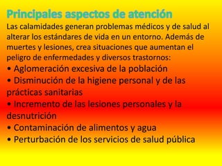 Las calamidades generan problemas médicos y de salud al
alterar los estándares de vida en un entorno. Además de
muertes y lesiones, crea situaciones que aumentan el
peligro de enfermedades y diversos trastornos:
• Aglomeración excesiva de la población
• Disminución de la higiene personal y de las
prácticas sanitarias
• Incremento de las lesiones personales y la
desnutrición
• Contaminación de alimentos y agua
• Perturbación de los servicios de salud pública
 