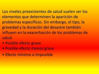 Los niveles preexistentes de salud suelen ser los
elementos que determinen la aparición de
problemas específicos. Sin embargo, el tipo, la
gravedad y la duración del desastre también
influyen en la exacerbación de los problemas de
salud.
• Posible efecto grave
• Posible efecto menos grave
• Efecto mínimo o imposible
 