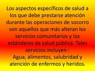 Los aspectos específicos de salud a
los que debe prestarse atención
durante las operaciones de socorro
son aquellos que más alteran los
servicios comunitarios y los
estándares de salud pública. Tales
servicios incluyen :
Agua, alimentos, salubridad y
atención de enfermos y heridos.
 