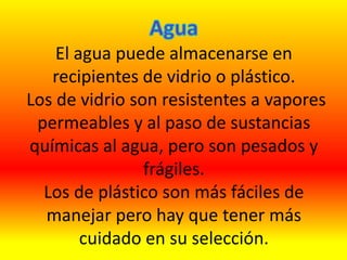 El agua puede almacenarse en
recipientes de vidrio o plástico.
Los de vidrio son resistentes a vapores
permeables y al paso de sustancias
químicas al agua, pero son pesados y
frágiles.
Los de plástico son más fáciles de
manejar pero hay que tener más
cuidado en su selección.
 