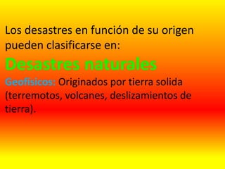 Los desastres en función de su origen
pueden clasificarse en:
Desastres naturales
Geofísicos: Originados por tierra solida
(terremotos, volcanes, deslizamientos de
tierra).
 
