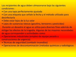 Los recipientes de agua deben almacenarse bajo las siguientes
condiciones :
• Con una tapa perfectamente ajustada
• Con una etiqueta que señale la fecha y el método utilizado para
desinfectarla
• Debe estar lejos de la luz solar
• Lejos de sustancias tóxicas (gasolina, kerosene y pesticidas)
Durante un desastre el agua se utiliza para diversos fines además de
mitigar los efectos de la tragedia. Algunas de las mayores necesidades
de agua corresponden a actividades como:
• Operaciones industriales (empleo de equipo pesado y
construcciones de urgencia)
• Técnicas de seguridad (combatir incendios)
• Operaciones de descontaminación (métodos químicos y radiológicos
 